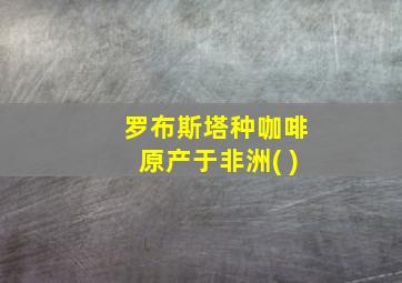 罗布斯塔种咖啡原产于非洲( )